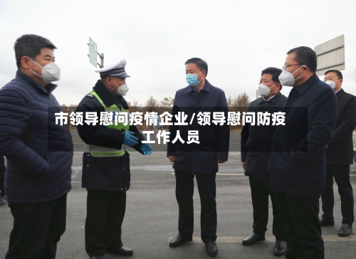 市领导慰问疫情企业/领导慰问防疫工作人员-第2张图片