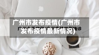广州市发布疫情(广州市发布疫情最新情况)