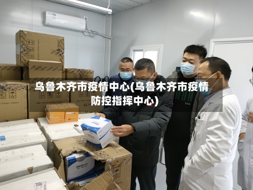 乌鲁木齐市疫情中心(乌鲁木齐市疫情防控指挥中心)-第2张图片